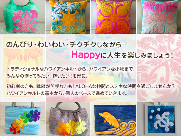 のんびり・わいわい・チクチクしながらHappyに人生を楽しみましょう！
            トラディショナルなハワイアンキルトから、ハワイアンな小物まで。
            みんなの作ってみたい！作りたい！を形に。
            初心者の方も、裁縫が苦手な方も！ALOHAな仲間とステキな時間を過ごしませんか？
            ハワイアンキルトの基本から、個人のペースで進めていきます。